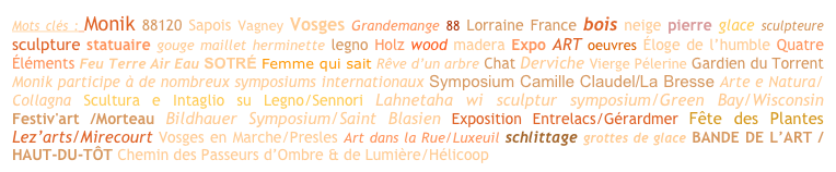 Mots clés : Monik 88120 Sapois Vagney Vosges Grandemange 88 Lorraine France bois neige pierre glace sculpteure sculpture statuaire gouge maillet herminette legno Holz wood madera Expo ART oeuvres Éloge de l’humble Quatre Éléments Feu Terre Air Eau SOTRÉ Femme qui sait Rêve d’un arbre Chat Derviche Vierge Pélerine Gardien du Torrent Monik participe à de nombreux symposiums internationaux Symposium Camille Claudel/La Bresse Arte e Natura/Collagna Scultura e Intaglio su Legno/Sennori Lahnetaha wi sculptur symposium/Green Bay/Wisconsin Festiv'art /Morteau Bildhauer Symposium/Saint Blasien Exposition Entrelacs/Gérardmer Fête des Plantes Lez’arts/Mirecourt Vosges en Marche/Presles Art dans la Rue/Luxeuil schlittage grottes de glace BANDE DE L’ART / HAUT-DU-TÔT Chemin des Passeurs d’Ombre & de Lumière/Hélicoop