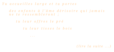 Tu accueilles large et tu portes

    des enfants à l’âme dérisoire qui jamais 
    ne te ressembleront ;

        tu leur offres le pré

            tu leur tisses le bois
                
                ...


                                                   (lire la suite ...)
